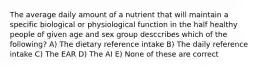 The average daily amount of a nutrient that will maintain a specific biological or physiological function in the half healthy people of given age and sex group desccribes which of the following? A) The dietary reference intake B) The daily reference intake C) The EAR D) The AI E) None of these are correct