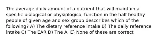 The average daily amount of a nutrient that will maintain a specific biological or physiological function in the half healthy people of given age and sex group desccribes which of the following? A) The dietary reference intake B) The daily reference intake C) The EAR D) The AI E) None of these are correct