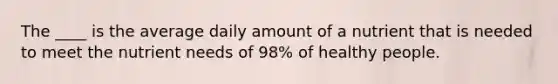 The ____ is the average daily amount of a nutrient that is needed to meet the nutrient needs of 98% of healthy people.