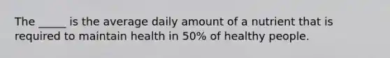 The _____ is the average daily amount of a nutrient that is required to maintain health in 50% of healthy people.