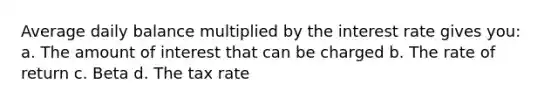 Average daily balance multiplied by the interest rate gives you: a. The amount of interest that can be charged b. The rate of return c. Beta d. The tax rate