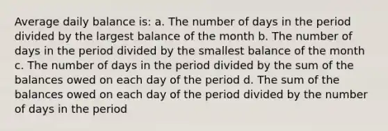 Average daily balance is: a. The number of days in the period divided by the largest balance of the month b. The number of days in the period divided by the smallest balance of the month c. The number of days in the period divided by the sum of the balances owed on each day of the period d. The sum of the balances owed on each day of the period divided by the number of days in the period