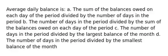 Average daily balance is: a. The sum of the balances owed on each day of the period divided by the number of days in the period b. The number of days in the period divided by the sum of the balances owed on each day of the period c. The number of days in the period divided by the largest balance of the month d. The number of days in the period divided by the smallest balance of the month