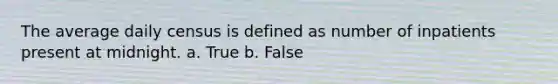 The average daily census is defined as number of inpatients present at midnight. a. True b. False