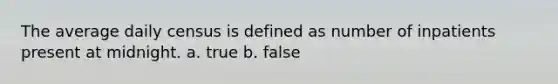 The average daily census is defined as number of inpatients present at midnight. a. true b. false