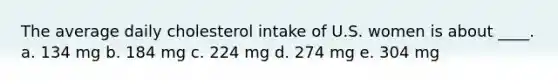 The average daily cholesterol intake of U.S. women is about ____. a. 134 mg b. 184 mg c. 224 mg d. 274 mg e. 304 mg