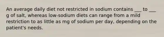 An average daily diet not restricted in sodium contains ___ to ___ g of salt, whereas low-sodium diets can range from a mild restriction to as little as mg of sodium per day, depending on the patient's needs.