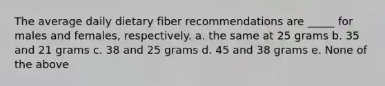 The average daily dietary fiber recommendations are _____ for males and females, respectively. a. the same at 25 grams b. 35 and 21 grams c. 38 and 25 grams d. 45 and 38 grams e. None of the above