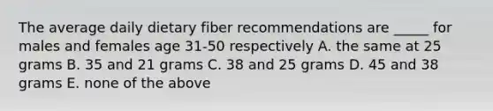 The average daily dietary fiber recommendations are _____ for males and females age 31-50 respectively A. the same at 25 grams B. 35 and 21 grams C. 38 and 25 grams D. 45 and 38 grams E. none of the above