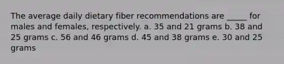 The average daily dietary fiber recommendations are _____ for males and females, respectively. a. 35 and 21 grams b. 38 and 25 grams c. 56 and 46 grams d. 45 and 38 grams e. 30 and 25 grams