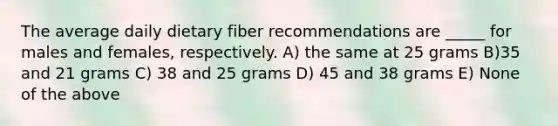 The average daily dietary fiber recommendations are _____ for males and females, respectively. A) the same at 25 grams B)35 and 21 grams C) 38 and 25 grams D) 45 and 38 grams E) None of the above