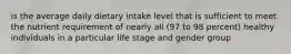 is the average daily dietary intake level that is sufficient to meet the nutrient requirement of nearly all (97 to 98 percent) healthy individuals in a particular life stage and gender group