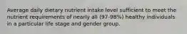 Average daily dietary nutrient intake level sufficient to meet the nutrient requirements of nearly all (97-98%) healthy individuals in a particular life stage and gender group.