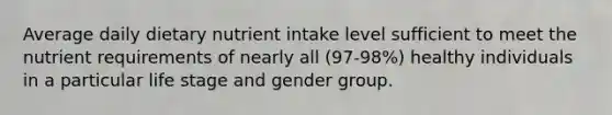 Average daily dietary nutrient intake level sufficient to meet the nutrient requirements of nearly all (97-98%) healthy individuals in a particular life stage and gender group.