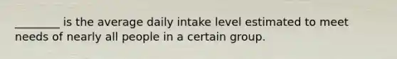 ________ is the average daily intake level estimated to meet needs of nearly all people in a certain group.