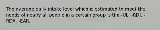 The average daily intake level which is estimated to meet the needs of nearly all people in a certain group is the -UL. -RDI. -RDA. -EAR.