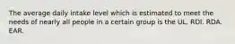 The average daily intake level which is estimated to meet the needs of nearly all people in a certain group is the UL. RDI. RDA. EAR.