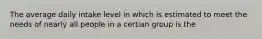 The average daily intake level in which is estimated to meet the needs of nearly all people in a certian group is the