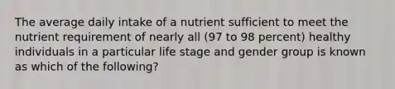 The average daily intake of a nutrient sufficient to meet the nutrient requirement of nearly all (97 to 98 percent) healthy individuals in a particular life stage and gender group is known as which of the following?