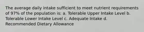 The average daily intake sufficient to meet nutrient requirements of 97% of the population is: a. Tolerable Upper Intake Level b. Tolerable Lower Intake Level c. Adequate Intake d. Recommended Dietary Allowance