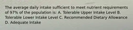 The average daily intake sufficient to meet nutrient requirements of 97% of the population is: A. Tolerable Upper Intake Level B. Tolerable Lower Intake Level C. Recommended Dietary Allowance D. Adequate Intake