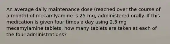 An average daily maintenance dose (reached over the course of a month) of mecamlyamine is 25 mg, administered orally. If this medication is given four times a day using 2.5 mg mecamylamine tablets, how many tablets are taken at each of the four administrations?