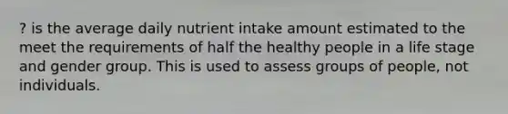 ? is the average daily nutrient intake amount estimated to the meet the requirements of half the healthy people in a life stage and gender group. This is used to assess groups of people, not individuals.