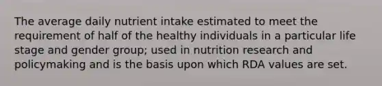 The average daily nutrient intake estimated to meet the requirement of half of the healthy individuals in a particular life stage and gender group; used in nutrition research and policymaking and is the basis upon which RDA values are set.