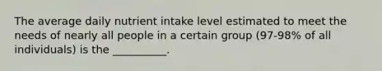 The average daily nutrient intake level estimated to meet the needs of nearly all people in a certain group (97-98% of all individuals) is the __________.