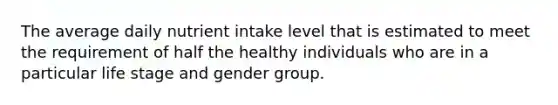 The average daily nutrient intake level that is estimated to meet the requirement of half the healthy individuals who are in a particular life stage and gender group.