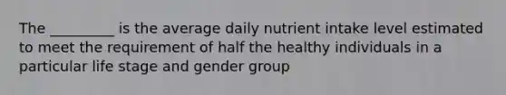 The _________ is the average daily nutrient intake level estimated to meet the requirement of half the healthy individuals in a particular life stage and gender group