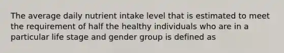 The average daily nutrient intake level that is estimated to meet the requirement of half the healthy individuals who are in a particular life stage and gender group is defined as