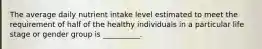 The average daily nutrient intake level estimated to meet the requirement of half of the healthy individuals in a particular life stage or gender group is __________.