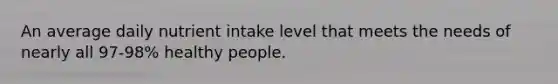 An average daily nutrient intake level that meets the needs of nearly all 97-98% healthy people.