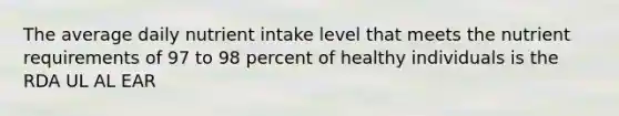 The average daily nutrient intake level that meets the nutrient requirements of 97 to 98 percent of healthy individuals is the RDA UL AL EAR