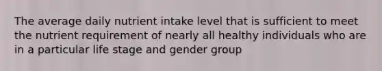 The average daily nutrient intake level that is sufficient to meet the nutrient requirement of nearly all healthy individuals who are in a particular life stage and gender group