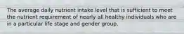 The average daily nutrient intake level that is sufficient to meet the nutrient requirement of nearly all healthy individuals who are in a particular life stage and gender group.