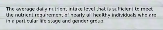 The average daily nutrient intake level that is sufficient to meet the nutrient requirement of nearly all healthy individuals who are in a particular life stage and gender group.