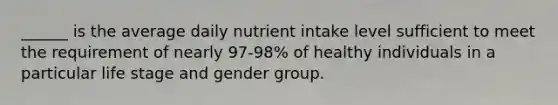 ______ is the average daily nutrient intake level sufficient to meet the requirement of nearly 97-98% of healthy individuals in a particular life stage and gender group.