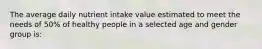 The average daily nutrient intake value estimated to meet the needs of 50% of healthy people in a selected age and gender group is: