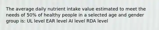 The average daily nutrient intake value estimated to meet the needs of 50% of healthy people in a selected age and gender group is: UL level EAR level AI level RDA level