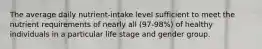 The average daily nutrient-intake level sufficient to meet the nutrient requirements of nearly all (97-98%) of healthy individuals in a particular life stage and gender group.