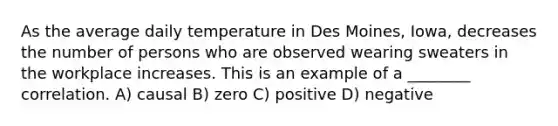 As the average daily temperature in Des Moines, Iowa, decreases the number of persons who are observed wearing sweaters in the workplace increases. This is an example of a ________ correlation. A) causal B) zero C) positive D) negative