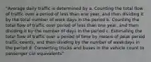 "Average daily traffic is determined by a. Counting the total flow of traffic over a period of less than one year, and then dividing it by the total number of work days in the period b. Counting the total flow of traffic over period of less than one year, and then dividing it by the number of days in the period c. Estimating the total flow of traffic over a period of time by means of peak period traffic counts, and then dividing by the number of weekdays in the period d. Converting trucks and buses in the vehicle count to passenger car equivalents"