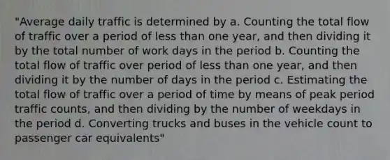 "Average daily traffic is determined by a. Counting the total flow of traffic over a period of less than one year, and then dividing it by the total number of work days in the period b. Counting the total flow of traffic over period of less than one year, and then dividing it by the number of days in the period c. Estimating the total flow of traffic over a period of time by means of peak period traffic counts, and then dividing by the number of weekdays in the period d. Converting trucks and buses in the vehicle count to passenger car equivalents"