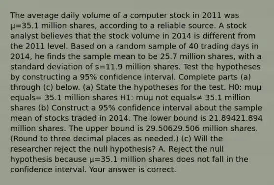 The average daily volume of a computer stock in 2011 was μ=35.1 million​ shares, according to a reliable source. A stock analyst believes that the stock volume in 2014 is different from the 2011 level. Based on a random sample of 40 trading days in​ 2014, he finds the sample mean to be 25.7 million​ shares, with a <a href='https://www.questionai.com/knowledge/kqGUr1Cldy-standard-deviation' class='anchor-knowledge'>standard deviation</a> of s=11.9 million shares. Test the hypotheses by constructing a 95​% confidence interval. Complete parts​ (a) through​ (c) below. ​(a) State the hypotheses for the test. H0​: muμ equals= 35.1 million shares H1​: muμ not equals≠ 35.1 million shares ​(b) Construct a 95​% confidence interval about the sample mean of stocks traded in 2014. The lower bound is 21.89421.894 million shares. The upper bound is 29.50629.506 million shares. ​(Round to three decimal places as​ needed.) ​(c) Will the researcher reject the null​ hypothesis? A. Reject the null hypothesis because μ=35.1 million shares does not fall in the confidence interval. Your answer is correct.