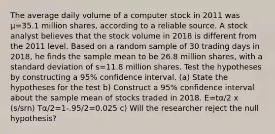 The average daily volume of a computer stock in 2011 was μ=35.1 million​ shares, according to a reliable source. A stock analyst believes that the stock volume in 2018 is different from the 2011 level. Based on a random sample of 30 trading days in​ 2018, he finds the sample mean to be 26.8 million​ shares, with a <a href='https://www.questionai.com/knowledge/kqGUr1Cldy-standard-deviation' class='anchor-knowledge'>standard deviation</a> of s=11.8 million shares. Test the hypotheses by constructing a 95​% confidence interval. ​(a) State the hypotheses for the test b) Construct a 95​% confidence interval about the sample mean of stocks traded in 2018. E=tα/2 x (s/srn) Tα/2=1-.95/2=0.025 c) Will the researcher reject the null​ hypothesis?