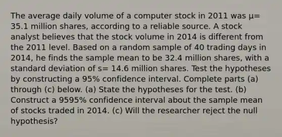 The average daily volume of a computer stock in 2011 was μ= 35.1 million​ shares, according to a reliable source. A stock analyst believes that the stock volume in 2014 is different from the 2011 level. Based on a random sample of 40 trading days in​ 2014, he finds the sample mean to be 32.4 million​ shares, with a <a href='https://www.questionai.com/knowledge/kqGUr1Cldy-standard-deviation' class='anchor-knowledge'>standard deviation</a> of s= 14.6 million shares. Test the hypotheses by constructing a 95​% confidence interval. Complete parts​ (a) through​ (c) below. ​(a) State the hypotheses for the test. (b) Construct a 9595​% confidence interval about the sample mean of stocks traded in 2014. ​(c) Will the researcher reject the null​ hypothesis?