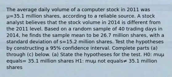 The average daily volume of a computer stock in 2011 was μ=35.1 million​ shares, according to a reliable source. A stock analyst believes that the stock volume in 2014 is different from the 2011 level. Based on a random sample of 40 trading days in​ 2014, he finds the sample mean to be 26.7 million​ shares, with a <a href='https://www.questionai.com/knowledge/kqGUr1Cldy-standard-deviation' class='anchor-knowledge'>standard deviation</a> of s=15.2 million shares. Test the hypotheses by constructing a 95​% confidence interval. Complete parts​ (a) through​ (c) below. ​(a) State the hypotheses for the test. H0​: muμ equals= 35.1 million shares H1​: muμ not equals≠ 35.1 million shares