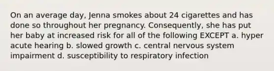 On an average day, Jenna smokes about 24 cigarettes and has done so throughout her pregnancy. Consequently, she has put her baby at increased risk for all of the following EXCEPT a. hyper acute hearing b. slowed growth c. central nervous system impairment d. susceptibility to respiratory infection